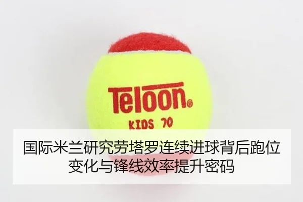 国际米兰研究劳塔罗连续进球背后跑位变化与锋线效率提升密码