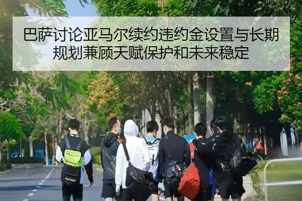 巴萨讨论亚马尔续约违约金设置与长期规划兼顾天赋保护和未来稳定