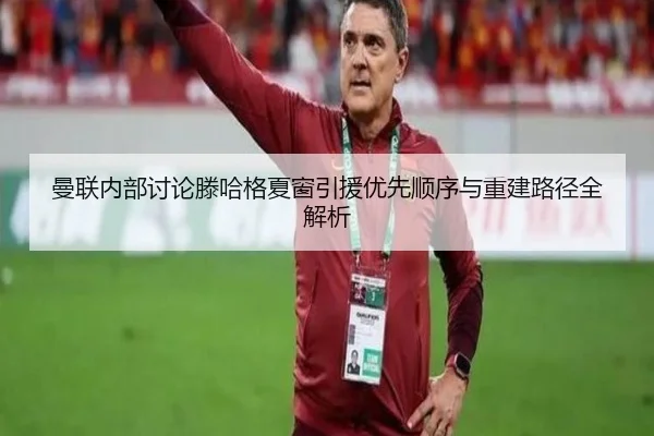 曼联内部讨论滕哈格夏窗引援优先顺序与重建路径全解析