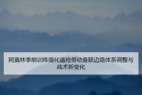阿莫林季前训练强化逼抢带动曼联边路体系调整与战术新变化