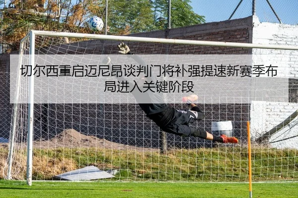 切尔西重启迈尼昂谈判门将补强提速新赛季布局进入关键阶段